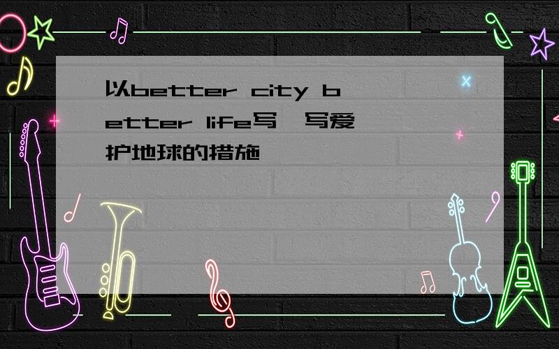 以better city better life写一写爱护地球的措施