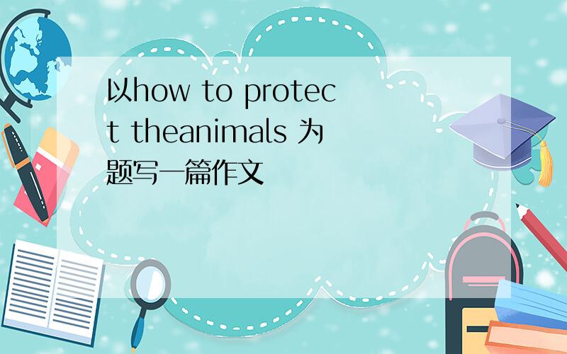 以how to protect theanimals 为题写一篇作文