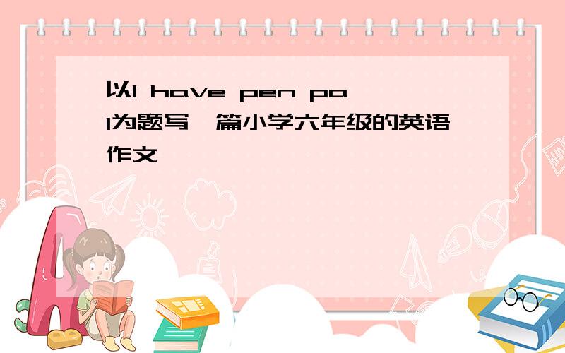 以I have pen pal为题写一篇小学六年级的英语作文