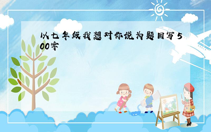 以七年级我想对你说为题目写500字