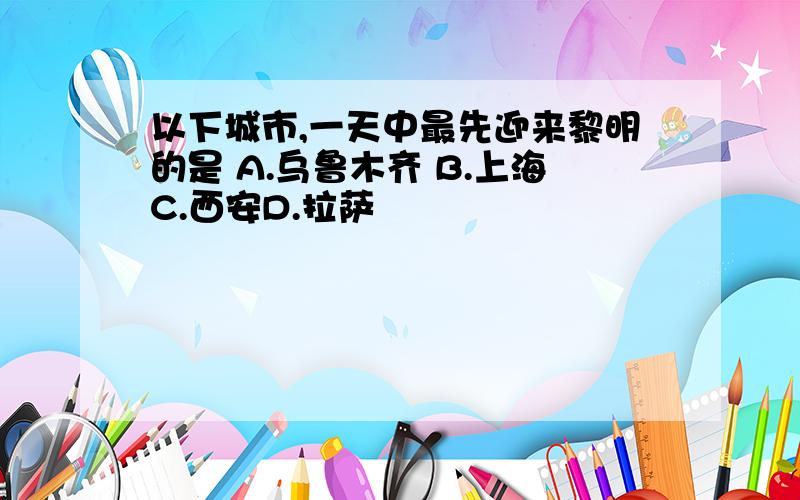 以下城市,一天中最先迎来黎明的是 A.乌鲁木齐 B.上海C.西安D.拉萨