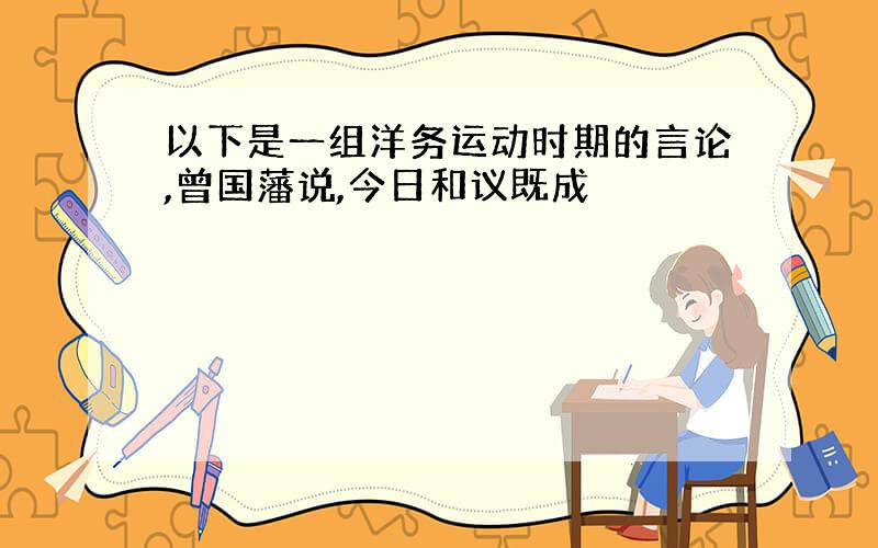 以下是一组洋务运动时期的言论,曾国藩说,今日和议既成