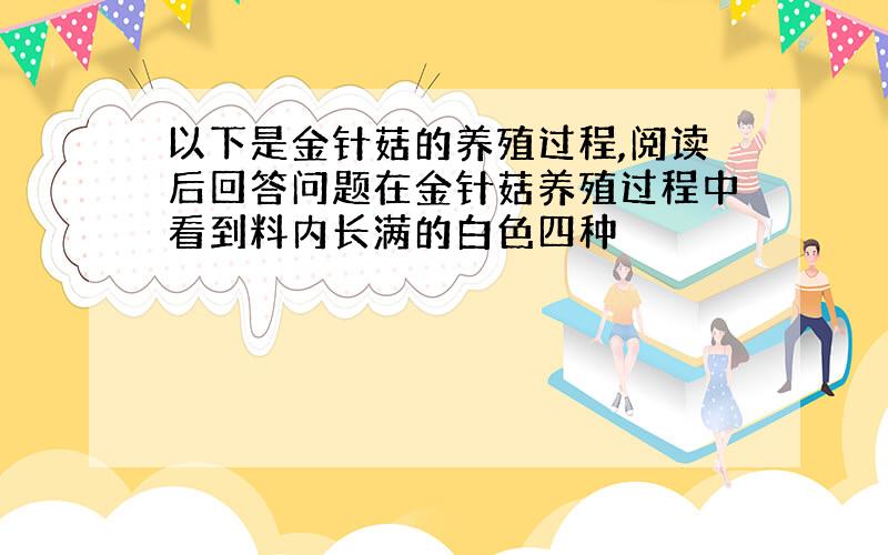 以下是金针菇的养殖过程,阅读后回答问题在金针菇养殖过程中看到料内长满的白色四种