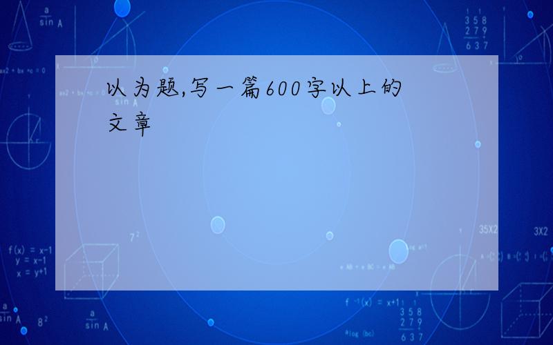 以为题,写一篇600字以上的文章