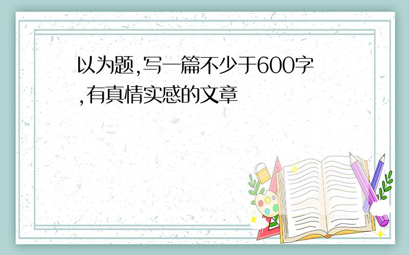 以为题,写一篇不少于600字,有真情实感的文章