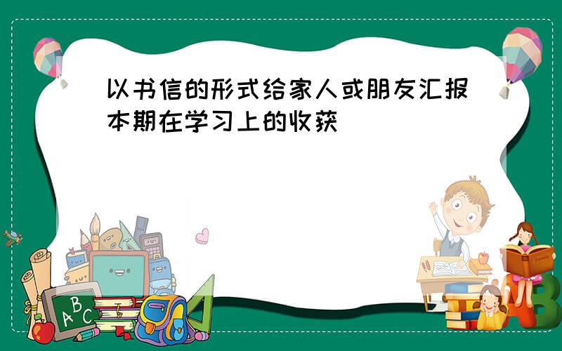 以书信的形式给家人或朋友汇报本期在学习上的收获