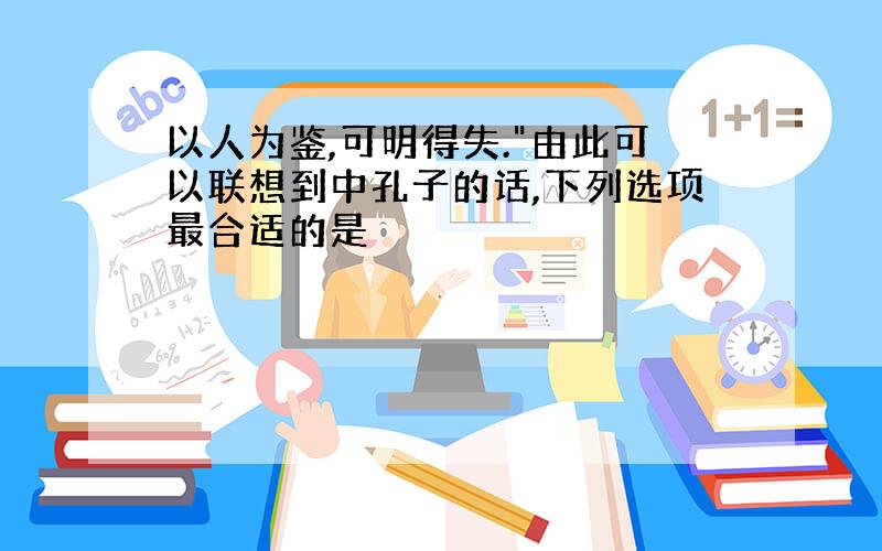 以人为鉴,可明得失."由此可以联想到中孔子的话,下列选项最合适的是