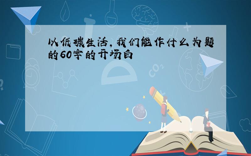 以低碳生活,我们能作什么为题的60字的开场白