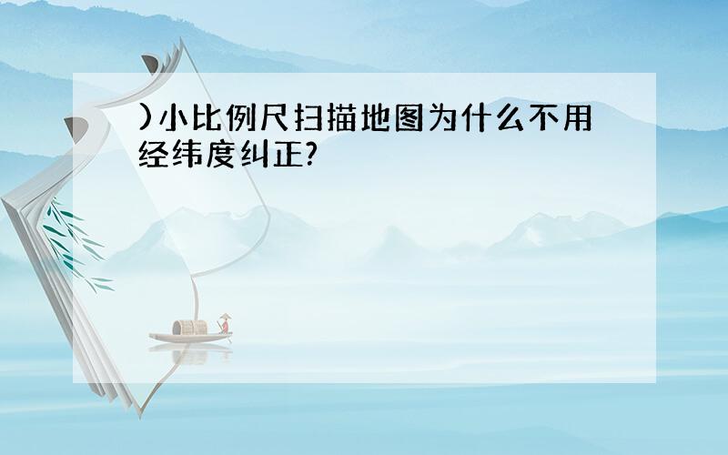 )小比例尺扫描地图为什么不用经纬度纠正?