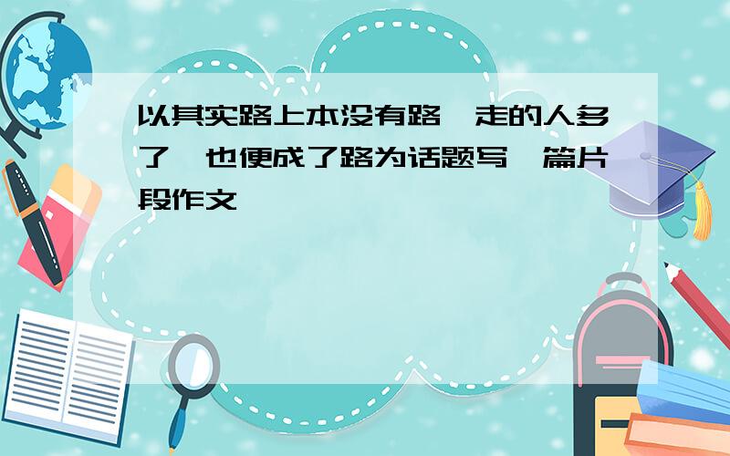 以其实路上本没有路,走的人多了,也便成了路为话题写一篇片段作文