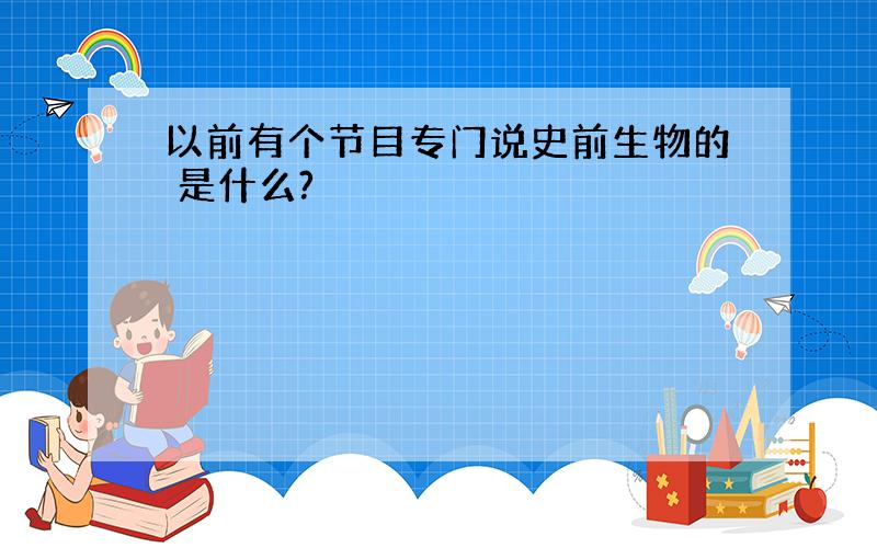 以前有个节目专门说史前生物的 是什么?