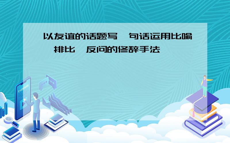 以友谊的话题写一句话运用比喻,排比,反问的修辞手法