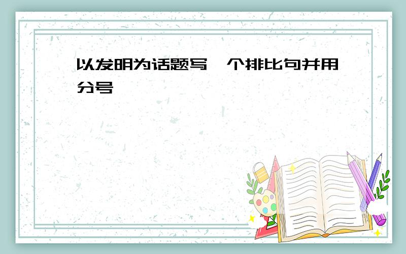 以发明为话题写一个排比句并用分号