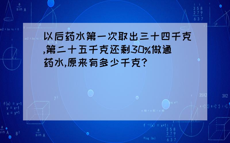 以后药水第一次取出三十四千克,第二十五千克还剩30%做通药水,原来有多少千克?