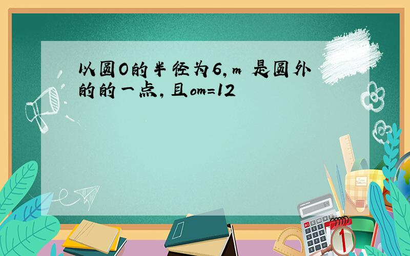 以圆O的半径为6,m 是圆外的的一点,且om=12