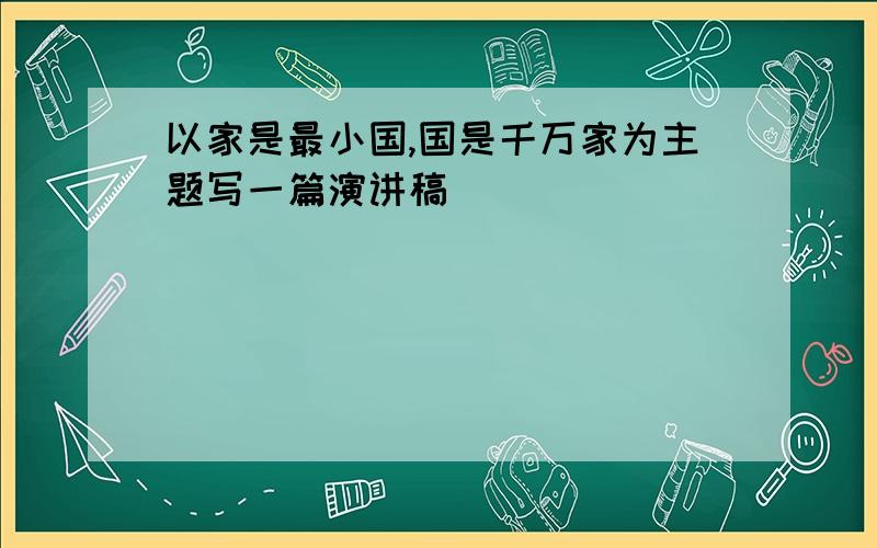 以家是最小国,国是千万家为主题写一篇演讲稿