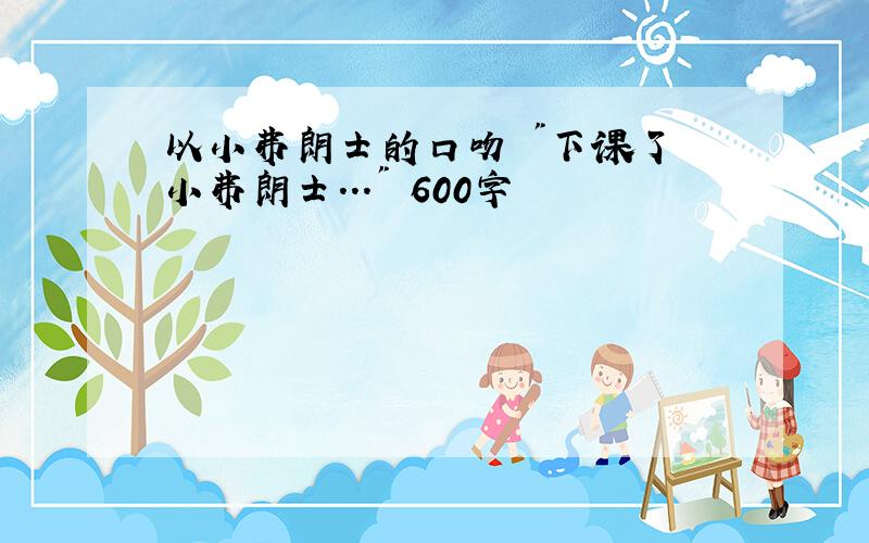 以小弗朗士的口吻 "下课了 小弗朗士..." 600字