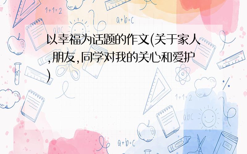 以幸福为话题的作文(关于家人,朋友,同学对我的关心和爱护)