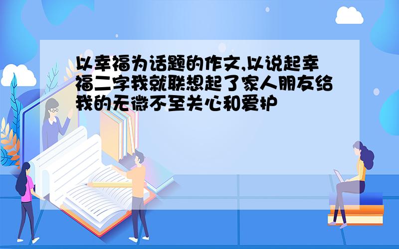 以幸福为话题的作文,以说起幸福二字我就联想起了家人朋友给我的无微不至关心和爱护