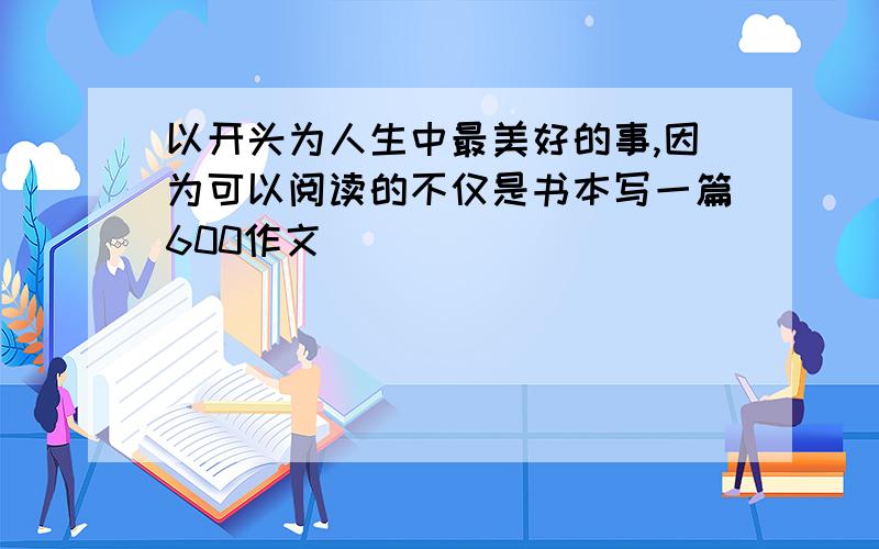 以开头为人生中最美好的事,因为可以阅读的不仅是书本写一篇600作文