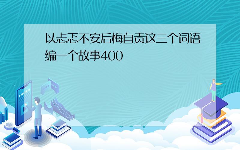 以忐忑不安后悔自责这三个词语编一个故事400