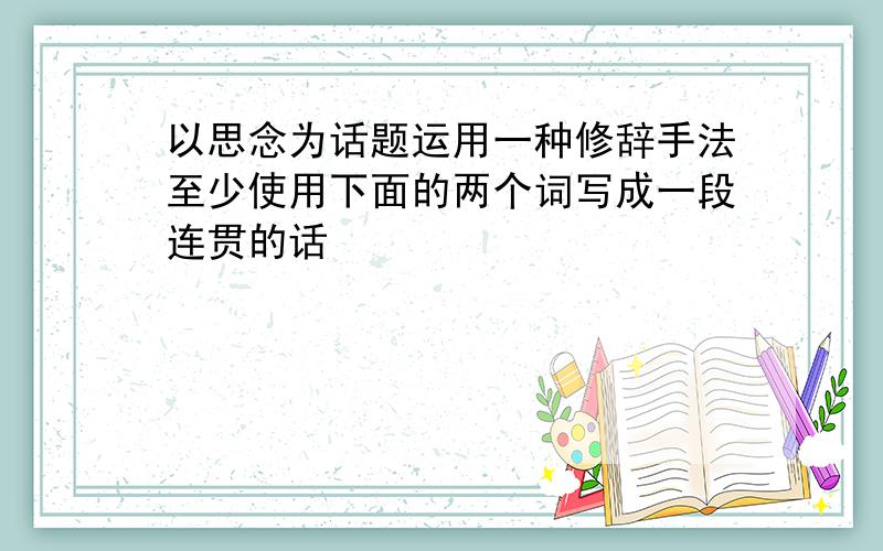 以思念为话题运用一种修辞手法至少使用下面的两个词写成一段连贯的话