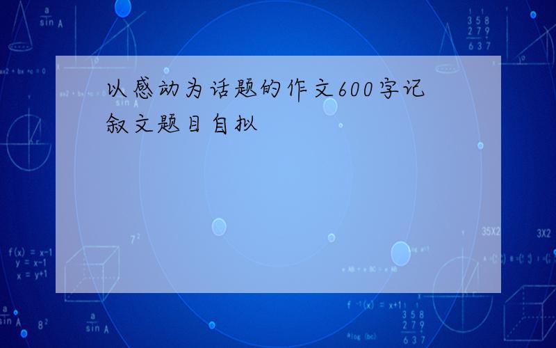 以感动为话题的作文600字记叙文题目自拟