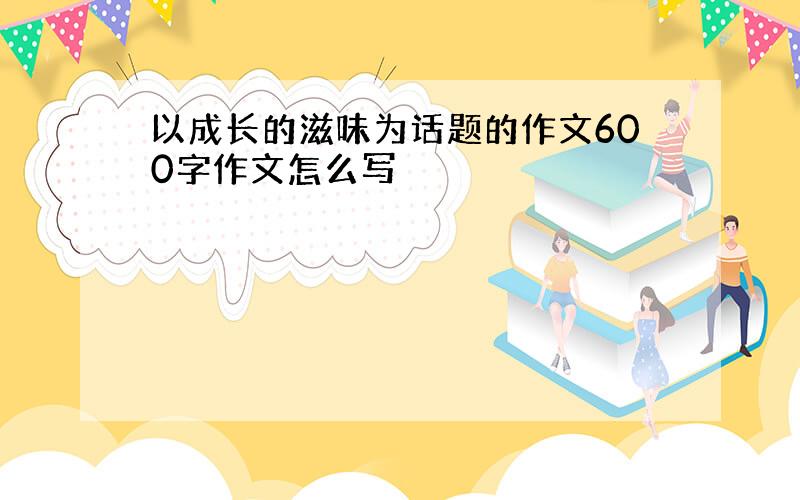 以成长的滋味为话题的作文600字作文怎么写