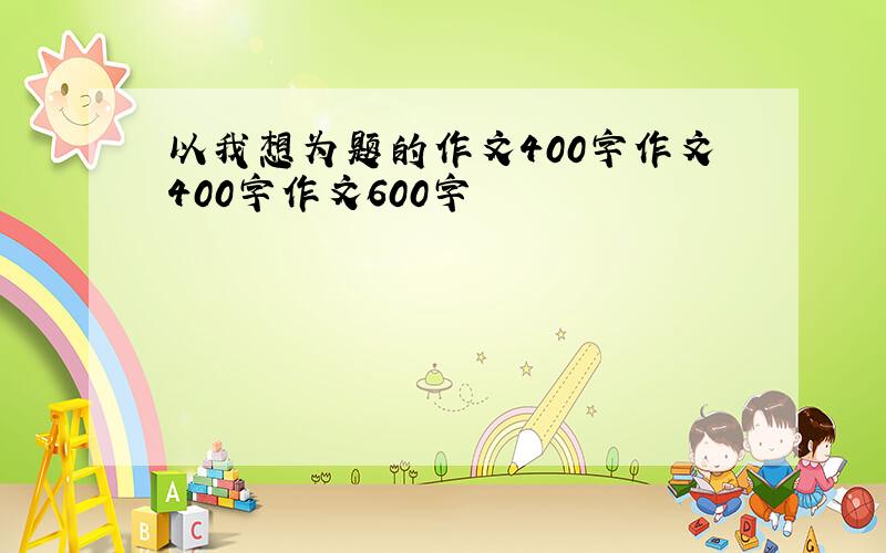 以我想为题的作文400字作文400字作文600字