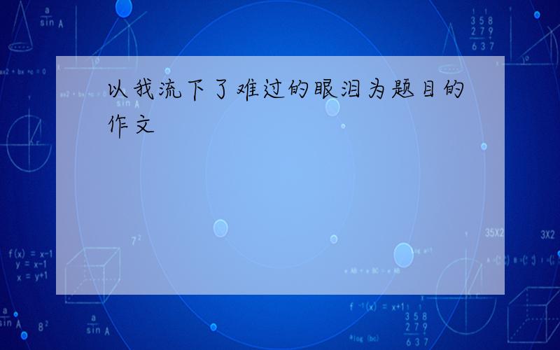 以我流下了难过的眼泪为题目的作文