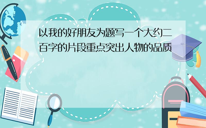 以我的好朋友为题写一个大约二百字的片段重点突出人物的品质