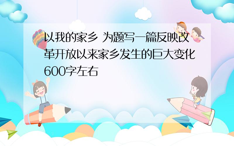 以我的家乡 为题写一篇反映改革开放以来家乡发生的巨大变化600字左右