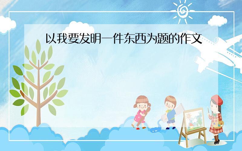 以我要发明一件东西为题的作文