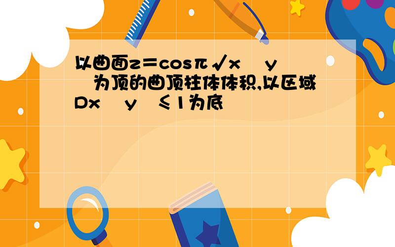 以曲面z＝cosπ√x² y²为顶的曲顶柱体体积,以区域Dx² y²≤1为底