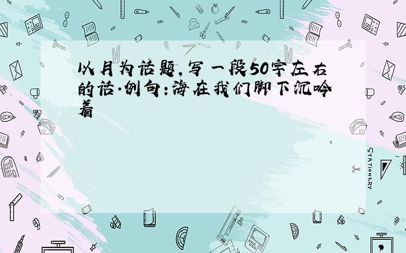 以月为话题,写一段50字左右的话.例句:海在我们脚下沉吟着