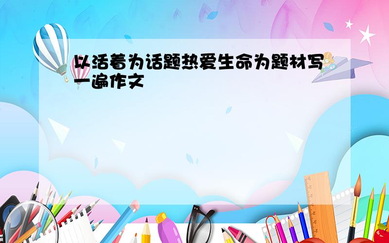 以活着为话题热爱生命为题材写一遍作文