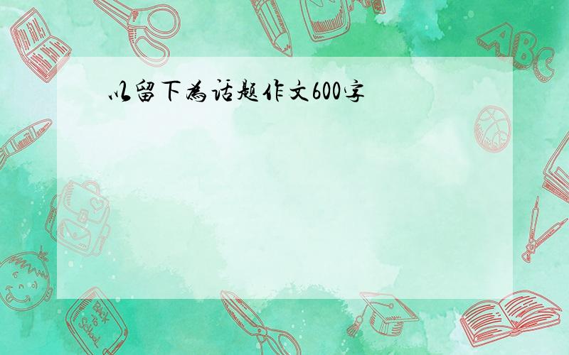 以留下为话题作文600字