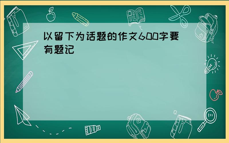 以留下为话题的作文600字要有题记