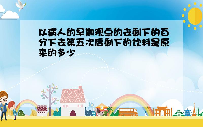 以病人的早期观点的去剩下的百分下去第五次后剩下的饮料是原来的多少