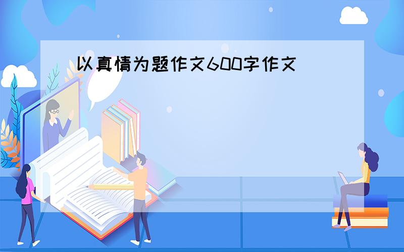 以真情为题作文600字作文