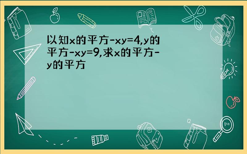 以知x的平方-xy=4,y的平方-xy=9,求x的平方-y的平方