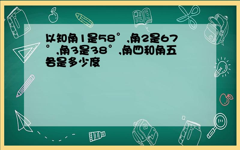 以知角1是58°,角2是67°,角3是38°,角四和角五各是多少度