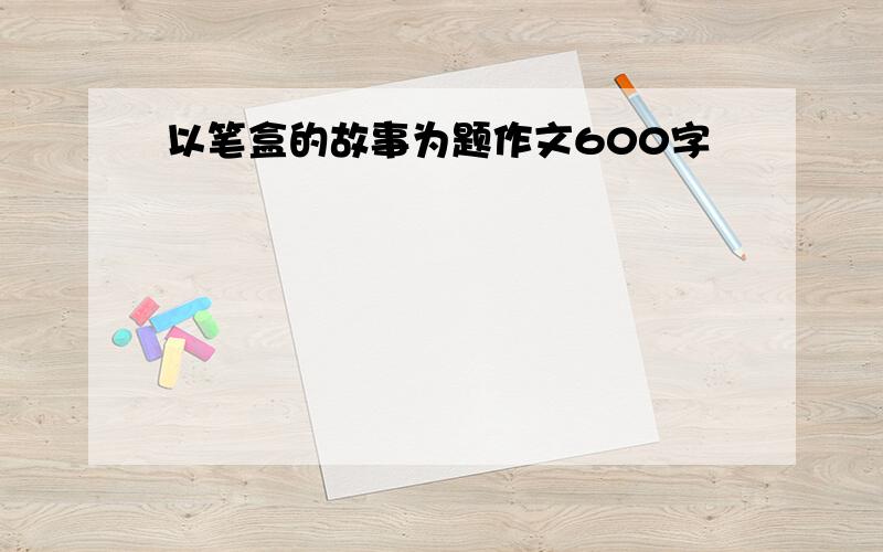 以笔盒的故事为题作文600字