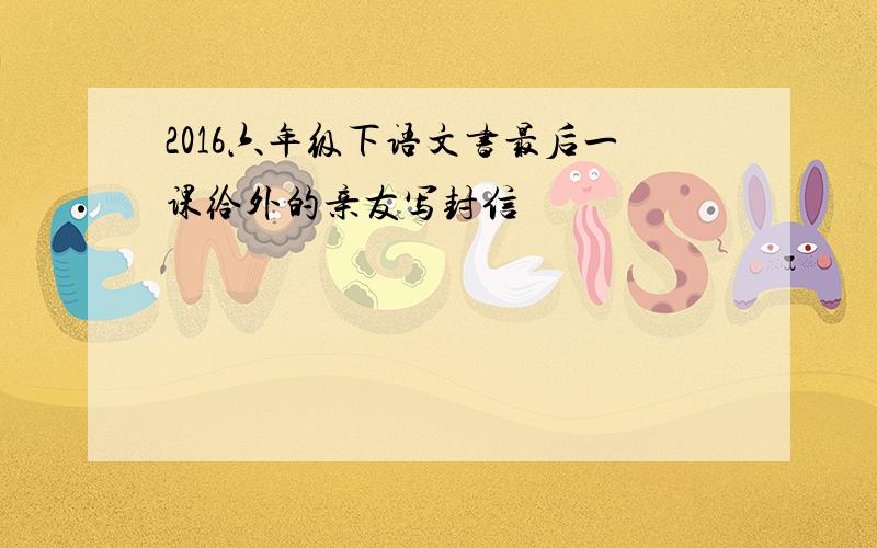 2016六年级下语文书最后一课给外的亲友写封信