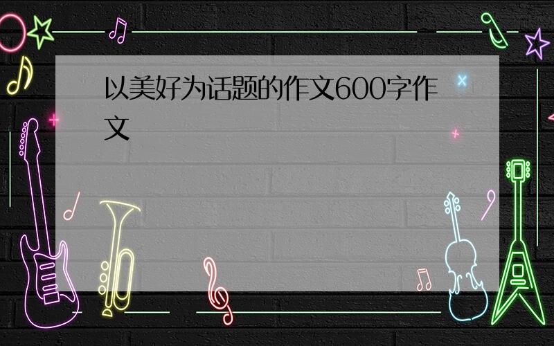 以美好为话题的作文600字作文