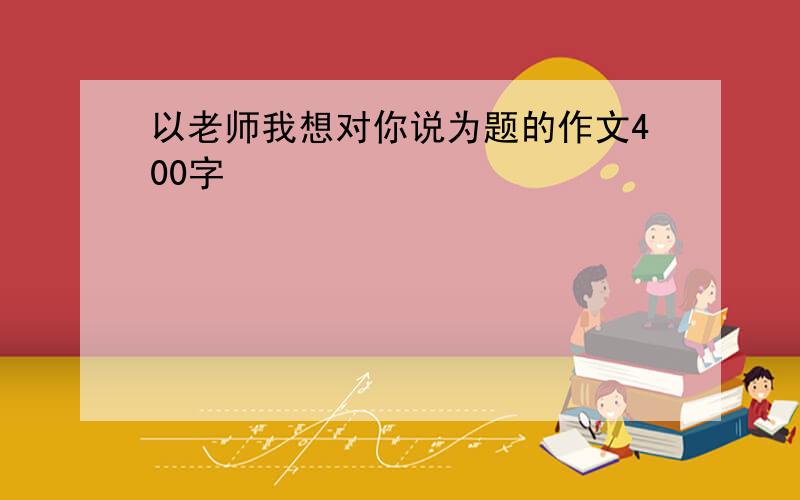 以老师我想对你说为题的作文400字