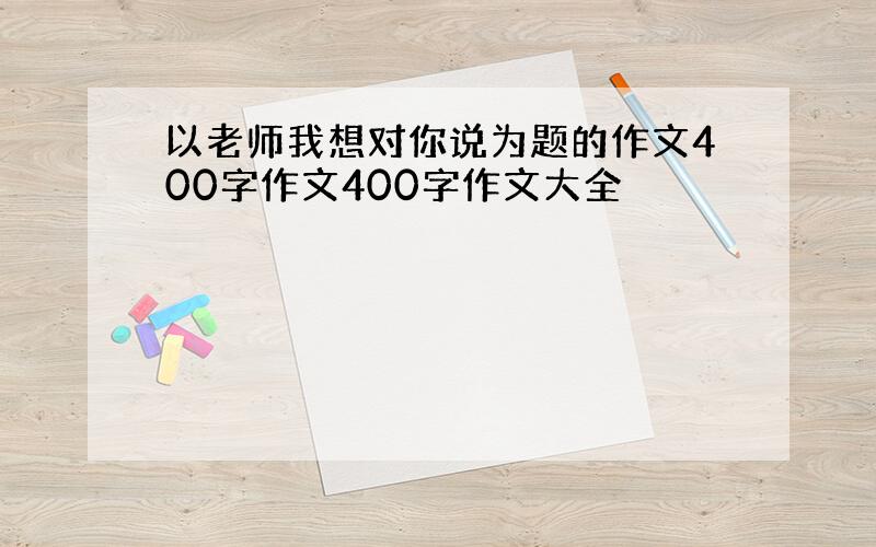 以老师我想对你说为题的作文400字作文400字作文大全