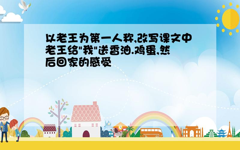 以老王为第一人称,改写课文中老王给"我"送香油.鸡蛋,然后回家的感受