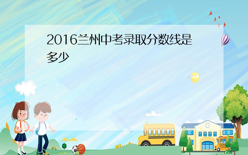 2016兰州中考录取分数线是多少