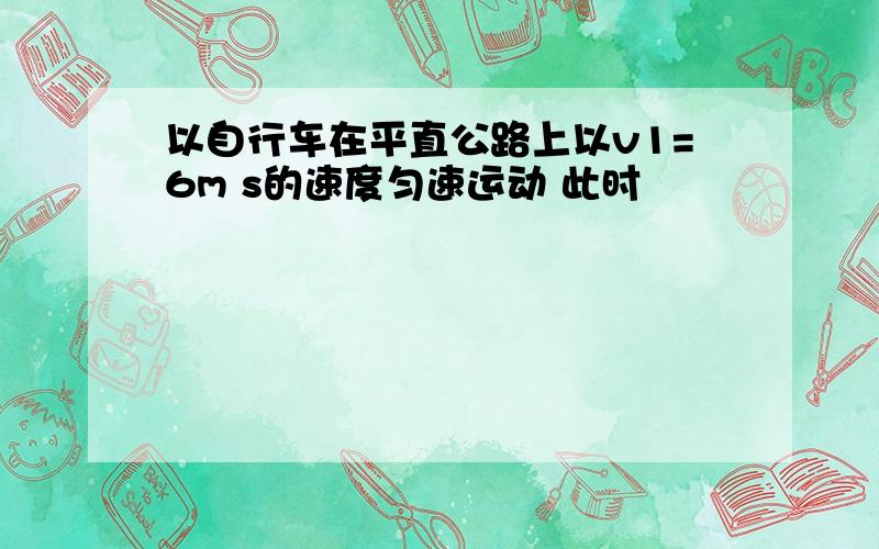 以自行车在平直公路上以v1=6m s的速度匀速运动 此时